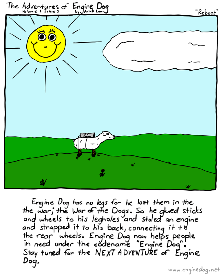 Text of this comic: Engine Dog has no legs for he lost them in the war; the War of the Dogs.  So he glued sticks and wheels to his legholes and stoled an engine and strapped it to his back, connecting it to the rear wheels.  Engine Dog now helps people in need under the code name \"Engine Dog\".  Stay tuned for the NEXT ADVENTURE of Engine Dog.